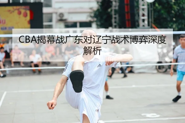 CBA揭幕战广东对辽宁战术博弈深度解析